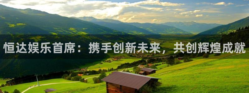 高德娱乐：恒达娱乐首席：携手创新未来，共创辉煌成就