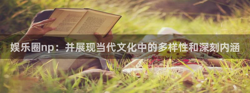 高德娱乐：娱乐圈np：并展现当代文化中的多样性和深刻内涵